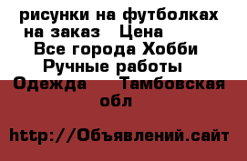 рисунки на футболках на заказ › Цена ­ 600 - Все города Хобби. Ручные работы » Одежда   . Тамбовская обл.